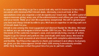 In case you're intending to go for a sacred visit why not it's known as to be a Holy
excursion with minimal effort Umrah deals, obviously, one must look at the
speculations once you organize a visit alongside your loved ones. We will in general
square measure giving every one of the administrations and offices per your interest
and your needs. Make your visit life expectancy exceptional. We will in general give
you best and cheap Umrah bundle to you. We have an expertise in serving each sort
of Umrah deals for you.
Umrah is one among the most suggested and directed Ibadat for Muslims. We tend
to deliver you an extravagance Umrah bundle 2019 for you. This Umrah deal meets
the needs of the customer, transport, ease, and everybody living courses of action.
Ought to go for Umrah and perform rites and rituals with none stress. We tend to
ensure for our most economical rate Umrah deals with complete administrations
and facilitie. You'll have the capacity to check and contrast it and others. Exclusively
we gives you this extravagance Umrah deals 2019 among horrendously sensible
differ. Holy Ramadan is that the great time for you to perform umrah.
 
