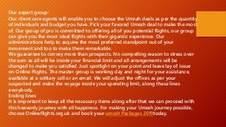 Our expert group:
Our client care agents will enable you to choose the Umrah deals as per the quantity
of individuals and budget you have. Pick your favored Umrah deal to make the most
of. Our group of pro is committed to offering all of you potential flights, our group
can give you the most ideal flights with their gigantic experience. Our
administrations help to acquire the most preferred standpoint out of your
movement and too to make them remarkable.
We guarantee to convey more than prospects. No compelling reason to stress over
the sum as all will be inside your financial limit and all arrangements will be
changed to make you satisfied. Just spotlight on your point and leave lay of issue
on Online Flights. The master group is working day and night for your assistance,
available at a solitary call or an email. We will adjust the offices as per your
suspected and make the voyage inside your spending limit, along these lines
everybody.
Ending lines
It is important to keep all the necessary items along after that we can proceed with
this heavenly journey with all happiness. For making your Umrah journey possible,
choose Onlineflights.org.uk and book your umrah Packages 2019today.
 