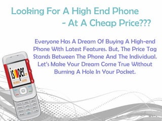 Looking For A High End Phone
            - At A Cheap Price???
      Everyone Has A Dream Of Buying A High-end
     Phone With Latest Features. But, The Price Tag
     Stands Between The Phone And The Individual.
       Let’s Make Your Dream Come True Without
              Burning A Hole In Your Pocket.
 