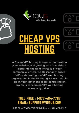 CHEAP VPS
HOSTING
A Cheap VPS hosting is required for hosting
your websites and getting excessive visitors
alongside the right increase of your
commercial enterprise. Reasonably-priced-
VPS-web hosting is a VPS web hosting
organization in the US that gives each viable
aid in your server and loose consulting on
any facts concerning VPS web hosting
reasonably-priced.
TOLL FREE : 1-877-484-7787
EMAIL: SUPPORT@VIRPUS.COM
H T T P S : / / W W W . V I R P U S . C O M / L I N U X - V P S . P H P
 