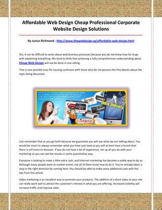 Affordable Web Design Cheap Professional Corporate
               Website Design Solutions
_____________________________________________________________________________________

       By Junius Richmond - http://www.thewebdesign.sg/affordable-web-design.html



Yes, it can be difficult to write about web business processes because you do not know how far to go
with explaining everything. We tend to think that achieving a fully comprehensive understanding about
Cheap Web Design will not be done in one sitting.

That is one possible area for causing confusion with those who do not possess the fine details about the
topic being discussed.




Just remember that as you go forth because we guarantee you will see what we are talking about. You
would be smart to always remember what you have just read so you will at least have a hunch that
there is still more to discover. If you do not have a lot of experience, set up all you do with your
marketing so you can see the results in some quantitative way.

Everyone is looking to make a little extra cash, and Internet marketing has become a viable way to do so.
Although many people want to market online, not all of them know how to do it. You've already taken a
step in the right direction by coming here. You should be able to make some additional cash with the
tips from this article.

Video marketing is an excellent way to promote your products. The addition of a short video to your site
can really work well to attract the customer's interest in what you are offering. Increased visibility will
increase traffic and improve sales.
 