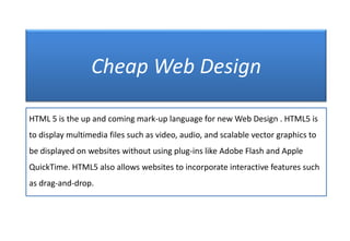 Cheap Web Design
HTML 5 is the up and coming mark-up language for new Web Design . HTML5 is
to display multimedia files such as video, audio, and scalable vector graphics to
be displayed on websites without using plug-ins like Adobe Flash and Apple

QuickTime. HTML5 also allows websites to incorporate interactive features such
as drag-and-drop.

 