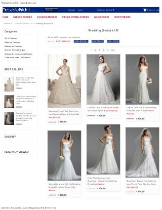 Wedding Dresses UK - DressMeBridal.co.uk
http://www.dressmebridal.co.uk/wedding-dresses[2014/4/16 10:11:54]
0 items in cart
Categories
Prom Dresses
Wedding Dresses
Bridesmaid Dresses
Evening Formal Dresses
Cocktail & Homecoming Dresses
Children's Flower Girl Dresses
BEST SELLERS
£299.00
£299.00
£359.00
SHOP BY
RECENTLY VIEWED
Home > Occasion Dresses UK > wedding dresses uk
Sleeveless V-neck Ball
Gown Ivory Lace
Wedding Dress with Sash
Belt
Luxury Lace Embroidered
Strapless Sweetheart A-
Line Designer Wedding
Dress
Strapless Two-piece
Allover Embroidered Lace
Accents Chapel Train
Wedding Gown
Register      Login Customer Service
Sort by :
Wedding Dresses UK
We found 77 results for your selection.
BEST SELLING | NEW ARRIVAL | LOW PRICE | HIGH PRICE
1 2 3 4 5 Next
£ 727.00 £ 299.00
Sleeveless V-neck Ball Gown Ivory
Lace Wedding Dress with Sash Belt
(free shipping)
£ 728.00 £ 300.00
Lace and Tulle A-line Illusion Bateau
Neck Wedding Dress (free shipping)
£ 722.00 £ 300.00
Guipure Lace Slim A-line Wedding
Dress with Satin Waistband (free
shipping)
£ 724.00 £ 300.00
A-line Floral Alencon Lace
Sweetheart Chapel Train Wedding
Dress (free shipping)
£ 724.00 £ 300.00
Sweetheart Beaded Floral Alencon
Lace Fit and Flare Wedding Gown
(free shipping)
£ 728.00 £ 300.00
Mermaid Lace and Soft Net Wedding
Dress with Unlined Corset (free
shipping)
HOME WEDDING DRESSES OCCASION DRESSES EVENING FORMAL DRESSES LONG DRESSES SHORT DRESSES
Search
 