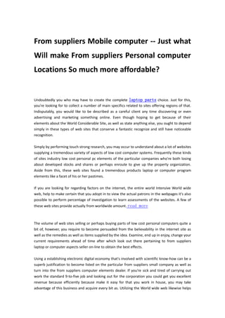 From suppliers Mobile computer -- Just what
Will make From suppliers Personal computer
Locations So much more affordable?


Undoubtedly you who may have to create the complete laptop parts choice. Just for this,
you're looking for to collect a number of main specifics related to sites offering regions of that.
Indisputably, you would like to be described as a careful client any time discovering or even
advertising and marketing something online. Even though hoping to get because of their
elements about the World Considerable Site, as well as state anything else, you ought to depend
simply in these types of web sites that conserve a fantastic recognize and still have noticeable
recognition.

Simply by performing touch strong research, you may occur to understand about a lot of websites
supplying a tremendous variety of aspects of low cost computer systems. Frequently these kinds
of sites industry low cost personal pc elements of the particular companies who're both losing
about developed stocks and shares or perhaps enroute to give up the property organization.
Aside from this, these web sites found a tremendous products laptop or computer program
elements like a facet of his or her pastimes.

If you are looking for regarding factors on the internet, the entire world Intensive World wide
web, help to make certain that you adopt in to view the actual patrons in the webpages it's also
possible to perform percentage of investigation to learn assessments of the websites. A few of
these web sites provide actually from worldwide amount. read more



The volume of web sites selling or perhaps buying parts of low cost personal computers quite a
bit of, however, you require to become persuaded from the believability in the internet site as
well as the remedies as well as items supplied by the idea. Examine, end up in enjoy, change your
current requirements ahead of time after which look out there pertaining to from suppliers
laptop or computer aspects seller on-line to obtain the best effects.

Using a establishing electronic digital economy that's involved with scientific know-how can be a
superb justification to become listed on the particular from suppliers small company as well as
turn into the from suppliers computer elements dealer. If you're sick and tired of carrying out
work the standard 9-to-five job and looking out for the corporation you could get you excellent
revenue because efficiently because make it easy for that you work in house, you may take
advantage of this business and acquire every bit as. Utilizing the World wide web likewise helps
 
