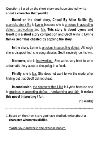 Question : Based on the short story you have studied, write
about a character that you like.
Based on the short story, Cheat! By Allan Baillie, the
character that I like is Lynne because she is gracious in accepting
defeat, hardworking and fair. This story is about Lynne and
Geoff join a short story competition and Geoff wins it. Lynne
thinks Geoff has cheated by copying the story.
In the story, Lynne is gracious in accepting defeat. Although
she is disappointed, she congratulates Geoff sincerely on his win.
Moreover, she is hardworking. She works very hard to write
a dramatic story about a sheepdog in a flood.
Finally, she is fair. She does not want to win the medal after
finding out that Geoff did not cheat.
In conclusion, the character that I like is Lynne because she
is gracious in accepting defeat , hardworking and fair. It makes
this novel interesting / fun.
(10 marks)
1.Based on the short story you have studied, write about a
character whom you dislike.
~write your answer in the exercise book~
 