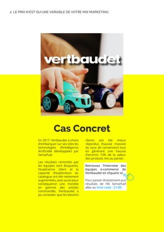 Cas Concret
2. LE PRIX N’EST QU’UNE VARIABLE DE VOTRE MIX MARKETING
En 2017, Vertbaudet a choisi
d’embarquer sur ses sites les
technologies d’Intelligence
Artificielle développées par
Sensefuel.
Les résultats remontés par
les équipes sont éloquents,
l’expérience client et la
capacité d’exploration du
catalogue ont été nettement
augmentées, avec aussi pour
conséquence une montée
en gamme des articles
commandés. Vertbaudet a
pu constater que les besoins
clients ont été mieux
répondus (hausse massive
du taux de conversion) tout
en générant une hausse
d’environ 10% de la valeur
des produits mis au panier.
Retrouvez l’interview des
équipes e-commerce de
Vertbaudet en cliquant ici
Pour passer directement aux
résultats de l’IA Sensefuel
allez au time code : 21:00.
 