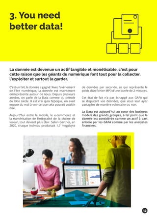 3. You need
better data!
C’est un fait, la donnée a gagné ! Avec l’avènement
de l’ère numérique, la donnée est maintenant
omniprésente autour de nous. Depuis plusieurs
années, on parle de la Data comme du pétrole
du XXIe siècle. Il est vrai qu’à l’époque, on avait
encore du mal à voir ce que cela pouvait vouloir
dire.
Aujourd’hui entre le mobile, le e-commerce et
la numérisation de l’intégralité de la chaine de
valeur, tout devient plus clair. Selon Gartner, en
2020, chaque individu produisait 1,7 megabyte
de données par seconde, ce qui représente le
poids d’un fichier MP3 d’une durée de 2 minutes.
Cet état de fait n’a pas échappé aux GAFA qui
se disputent vos données, que vous leur ayez
partagées de manière volontaire ou non.
La Data est aujourd’hui au cœur des business
models des grands groupes, à tel point que la
donnée est considérée comme un actif à part
entière par les GAFA comme par les analystes
financiers.
La donnée est devenue un actif tangible et monétisable, c’est pour
cette raison que les géants du numérique font tout pour la collecter,
l’exploiter et surtout la garder.
12
 