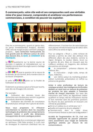 Chez les e-commerçants, quand on pense data,
on pense immédiatement Analytics, données
CRM, ratio de marges et plus rarement catalogue
produits… Sans rechercher l’exhaustivité, les
trois grands axes de réflexion autour de votre
data doivent être, le QUOI, le COMMENT et le
POURQUOI.
Le QUOI questionne sur la bonne source de
données à exploiter et inévitablement sur sa
fiabilité, comme disent les anglo-saxons «Garbage
in Garbage out ».
Le COMMENT pose la question de la nature de
la donnée, de son format, de la manière dont on
va réussir à l’exploiter.
Et enfin le POURQUOI porte sur la finalité de
l’utilisation de cette data.
Évidement ce processus peut se faire par touche,
avec des cas d’usages très concrets.
Par exemple :
	 l’utilisation des données issues des
recherches sans résultat pour enrichir sa gamme
de produits absente du catalogue,
	 l’utilisation des données de consultation
de produit pour anticiper des ruptures de stocks.
Nous vous proposons ici d’illustrer
concrètement la manière dont les nouvelles
technologies de prédiction des comportements
peuvent mettre à profit des dimensions
insoupçonnées de votre catalogue produit.
Prenons l’exemple d’un e-commerçant négociant
en spiritueux. Côté Data produit, il a pris soin
de renseigner le maximum d’attributs lors du
référencement. C’est bien lors de cette étape que
vous pouvez introduire beaucoup de valeur dans
votre offre à la vente en ligne.
Pour sa catégorie « Rhum », cette richesse de
données a permis de créer des attributs très
différents allant des plus évidents, comme la
région d’origine, la couleur (blanc, brun) ou
la gamme de prix. Mais en creusant avec les
meilleurs vendeurs en magasins, des attributs
plus pointus ont émergé :
	 la composition : présence d’épices, de
mélasse, Bio...
	 la maturation : single casks, temps de
repos, millésime...
	 voir même autour du marketing produit:
édition numérotée, présentation en coffret ou
présence de goodies.
Grâce à cette profondeur de lecture du
catalogue produit, des Intelligences Artificielles
dédiées au retail sont en mesure de présenter
les produits les plus adaptés à l’intention
d’achat de chaque internaute. Sur base des
interactions avec l’offre, les algorithmes métier
qualifient en temps réel les motivations d’achat
et font remonter dans les premières positions
les Rhums les plus pertinents en brassant une
infinité de possibilités :
 Est-ce un cadeau ou un achat pour soi ?
 Quelle est la gamme de prix adaptée ?
aSommes-nous dans le cadre d’une
consommation festive ou dans de la dégustation ?
Au-delà de l’augmentation de CA, c’est une
véritable opportunité de pouvoir présenter
votre assortiment sous l’angle de recherche
spécifique attendu par chacun de vos
consommateurs.
E-commerçants, votre site web et ses composantes sont une véritable
mine d’or pour mesurer, comprendre et améliorer vos performances
commerciales, à condition de pouvoir les exploiter.
3. YOU NEED BETTER DATA!
QU
Q
Q O
U
U I
O
O
C
O
C
C M
O
O E
M
M
M E
E
N
E
E T
N
N
PO
P
P U
O
O R
U
U Q
R
R U
Q
Q O
U
U I
O
O
 