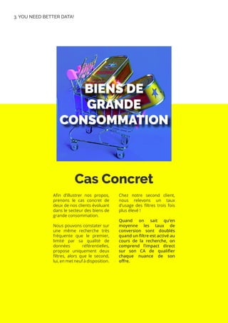 Cas Concret
3. YOU NEED BETTER DATA!
Afin d’illustrer nos propos,
prenons le cas concret de
deux de nos clients évoluant
dans le secteur des biens de
grande consommation.
Nous pouvons constater sur
une même recherche très
fréquente que le premier,
limité par sa qualité de
données référentielles,
propose uniquement deux
filtres, alors que le second,
lui, en met neuf à disposition.
Chez notre second client,
nous relevons un taux
d’usage des filtres trois fois
plus élevé !
Quand on sait qu’en
moyenne les taux de
conversion sont doublés
quand un filtre est activé au
cours de la recherche, on
comprend l’impact direct
sur son CA de qualifier
chaque nuance de son
offre.
 
