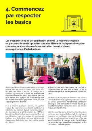 4. Commencez
par respecter
les basics
Depuissesdébuts,lee-commerceàconstamment
poussé ses standards toujours plus haut, afin
de lever les freins à l’achat. À l’image de la
fameuse pyramide de Maslow, les attentes des
consommateurs ont peu à peu évolué, partant
d’un besoin très concret de réassurance vers
des aspirations moins palpables, touchant plus
à de l’expérience d’achat.
Il y a encore quelques années, les grands
enjeux du e-commerce portaient plutôt sur la
crédibilité du medium digital, via la sécurisation
des transactions, la généralisation du HTTPS et
la garantie d’être livré de sa commande. Puis les
considérations des internautes ont commencé
à glisser vers de l’utilitaire comme les temps de
chargement, la lisibilité des pages et la qualité
des visuels.
Aujourd’hui ce sont les enjeux de confort et
d’optimisation qui ont pris le relai : c’est le
monde merveilleux de l’expérience utilisateur
(l’UX).
En réalité l’UX est presque devenue une science
tant le champ d’investigation y est vaste. Au-delà
du simple graphisme, l’expérience utilisateur
passe par une multitude de micro détails qui
transformeront un visiteur en client ou, encore
mieux, en client fidèle.
L’UX s’entend dans une démarche d’amélioration
continue, avec ses outils (exemple les cartes de
chaleur), ses méthodes (comme les A/B tests)
et ses grands principes à respecter. C’est un
subtil équilibre à trouver entre l’esthétisme
de votre site, vos objectifs commerciaux et les
contraintes technologiques.
Les best practices de l’e-commerce, comme le responsive design,
un parcours de vente optimisé, sont des éléments indispensables pour
commencer à transformer la consultation de votre site en
une expérience d’achat unique.
 