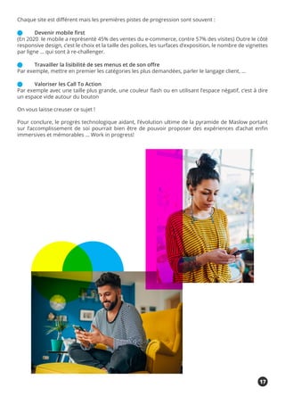 Chaque site est différent mais les premières pistes de progression sont souvent :
	 Devenir mobile first
(En 2020 le mobile a représenté 45% des ventes du e-commerce, contre 57% des visites) Outre le côté
responsive design, c’est le choix et la taille des polices, les surfaces d’exposition, le nombre de vignettes
par ligne … qui sont à re-challenger.
	 Travailler la lisibilité de ses menus et de son offre
Par exemple, mettre en premier les catégories les plus demandées, parler le langage client, …
	 Valoriser les Call To Action
Par exemple avec une taille plus grande, une couleur flash ou en utilisant l’espace négatif, c’est à dire
un espace vide autour du bouton
On vous laisse creuser ce sujet !
Pour conclure, le progrès technologique aidant, l’évolution ultime de la pyramide de Maslow portant
sur l’accomplissement de soi pourrait bien être de pouvoir proposer des expériences d’achat enfin
immersives et mémorables … Work in progress!
17
 
