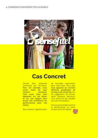 Cas Concret
4. COMMENCEZ PAR RESPECTER LES BASICS
Charité bien ordonnée
commence par soi-même.
Pour cet exemple, nous
avons choisi de vous
montrer comment,
nous aussi, nous nous
appuyons sur les basics
et sur une logique data
driven afin d’améliorer les
performances pour nos
clients.
Nous testons régulièrement
de nouvelles ergonomies
pour notre layer. Pour cela,
nous agissons sur certains
éléments graphiques de
nos layers de recherche. Sur
les suggestions de termes,
après plusieurs itérations,
nous avons fini par doubler
leur taux d’utilisation !
Preuve que le diable (comme
la performance) se cache
souvent dans les détails.
 