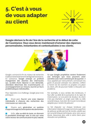 5. C’est à vous
de vous adapter
au client
Google a annoncé la fin du moteur de recherche
traditionneletl’avènementdel’âgedel’assistance.
En substance, Google anticipe un profond
changement des attentes des internautes
qui, au-delà d’une réponse à une demande,
attendent désormais des e-commerçants un
accompagnement sur mesure, tourné sur leurs
problématiques individuelles.
Pour répondre à ce challenge, Google pose trois
prérequis :
	 D’une part, fournir une vraie réponse
individuelle à chacune des recherches des
internautes sur votre site.
	 D’autre part, généraliser un système
d’apprentissageetd’anticipationdesdemandes.
	 Enfin, aller au-delà du texte, en donnant
la possibilité d’interagir avec la voix qui reste
notre vecteur de communication le plus naturel.
Ce que Google prophétise revient finalement
aux échanges que nous pouvions avoir
autrefois avec notre commerçant de quartier. Il
nous appelait par notre prénom, connaissait nos
goûts et pouvait anticiper nos attentes. L’effort
à mener est de vraiment se projeter à la place
du client, afin de pourvoir l’aider à résoudre son
problème.
Par exemple, si vous vendez des tondeuses, il
faut aller au-delà de la puissance et du type de
motorisation. Le vrai point de douleur du client
n’est pas d’acheter un engin avec telle ou telle
caractéristique, mais bien de trouver la tondeuse
adaptée pour tondre SA pelouse !
Le fait d’ajouter sur chaque tondeuse une
information relative à l’usage comme la superficie
de pelouse qu’elle permet de tondre, plutôt que
ses caractéristiques techniques, sera, sans aucun
doute, beaucoup plus utile à votre client pour
résoudre son problème.
Google déclare la fin de l’ère de la recherche et le début de celle
de l’assistance. Vous vous devez maintenant d’amener des réponses
personnalisées, instantanées et contextualisées à vos clients.
20
 
