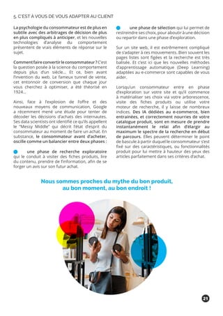 La psychologie du consommateur est de plus en
subtile avec des arbitrages de décision de plus
en plus compliqués à anticiper, et les nouvelles
technologies d’analyse du comportement
présentent de vrais éléments de réponse sur le
sujet.
Commentfaireconvertirleconsommateur?C’est
la question posée à la science du comportement
depuis plus d’un siècle… Et ce, bien avant
l’invention du web. Le fameux tunnel de vente,
cet entonnoir de conversion que chaque jour
vous cherchez à optimiser, a été théorisé en
1924…
Ainsi, face à l’explosion de l’offre et des
nouveaux moyens de communication, Google
a récemment mené une étude pour tenter de
décoder les décisions d’achats des internautes.
Ses data scientists ont identifié ce qu’ils appellent
le “Messy Middle” qui décrit l’état d’esprit du
consommateur au moment de faire un achat. En
substance, le consommateur avant d’acheter,
oscille comme un balancier entre deux phases :
	 une phase de recherche exploratoire
qui le conduit à visiter des fiches produits, lire
du contenu, prendre de l’information, afin de se
forger un avis sur son futur achat.
	 une phase de sélection qui lui permet de
restreindre ses choix, pour aboutir à une décision
ou repartir dans une phase d’exploration.
Sur un site web, il est extrêmement compliqué
de s’adapter à ces mouvements. Bien souvent les
pages listes sont figées et la recherche est très
balisée. Et c’est ici que les nouvelles méthodes
d’apprentissage automatique (Deep Learning)
adaptées au e-commerce sont capables de vous
aider.
Lorsqu’un consommateur entre en phase
d’exploration sur votre site et qu’il commence
à matérialiser ses choix via votre arborescence,
visite des fiches produits ou utilise votre
moteur de recherche, il y laisse de nombreux
indices. Des IA dédiées au e-commerce, bien
entrainées, et correctement nourries de votre
catalogue produit, sont en mesure de prendre
instantanément le relai afin d’élargir au
maximum le spectre de la recherche en début
de parcours. Elles peuvent déterminer le point
de bascule à partir duquel le consommateur s’est
fixé sur des caractéristiques, ou fonctionnalités
produit pour lui mettre à hauteur des yeux des
articles parfaitement dans ses critères d’achat.
Nous sommes proches du mythe du bon produit,
au bon moment, au bon endroit !
5. C’EST À VOUS DE VOUS ADAPTER AU CLIENT
21
 