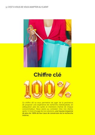 Chiffre clé
5. C’EST À VOUS DE VOUS ADAPTER AU CLIENT
Ce chiffre clé va vous permettre de juger de la pertinence
de proposer une expérience de recherche individualisée, en
adéquation avec les cycles et intentions d’achat de chaque
consommateur. Nous avons pu constater chez nos clients,
après 12 mois d’usage de nos solutions, une hausse moyenne
de plus de 100% de leur taux de conversion de la recherche
interne.
 