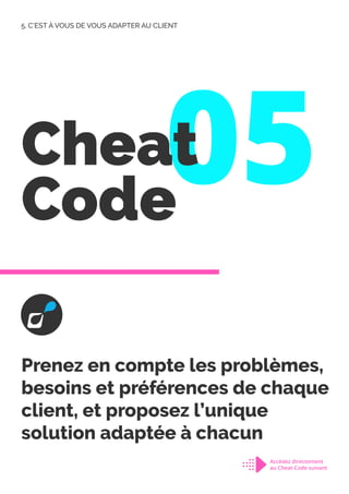 05
Cheat
Code
Prenez en compte les problèmes,
besoins et préférences de chaque
client, et proposez l’unique
solution adaptée à chacun
5. C’EST À VOUS DE VOUS ADAPTER AU CLIENT
Accédez directement
au Cheat-Code suivant
 