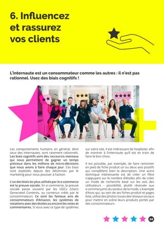 6. Influencez
et rassurez
vos clients
Les comportements humains en général, dont
ceux des internautes, sont rarement rationnels.
Les biais cognitifs sont des raccourcis mentaux
qui nous permettent de gagner un temps
précieux dans les millions de micro-décisions
que nous avons à faire chaque jour. Ces biais
sont exploités depuis des décennies par le
marketing pour nous pousser à l’action.
L’un des biais les plus utilisés par le e-commerce
est la preuve sociale. En e-commerce, la preuve
sociale passe souvent par les UGCs (Users
Generated Contents, ou contenus créés par le
consommateur). Ce sont les fameux avis de
consommateurs d’Amazon, les systèmes de
notations avec des étoiles ou encore les votes et
commentaires. Si vous avez ce type de systèmes
sur votre site, il est intéressant de l’exploiter afin
de montrer à l’internaute qu’il est en train de
faire le bon choix.
Il est possible, par exemple, de faire remonter
en pied de fiche produit un ou deux avis positifs
qui complètent bien la description. Une autre
technique intéressante est de créer un filtre
s’appuyant sur le nombre d’étoiles afin de créer
un mode de recherche basé sur les avis des
utilisateurs - possibilité, plutôt réservée aux
e-commerçants du secteur de la mode. L’exemple
d’Asos qui, au sein de ses fiches produit et pages
liste, utilise des photos issues des réseaux sociaux
pour mettre en scène leurs produits portés par
des consommateurs.
L’internaute est un consommateur comme les autres : il n’est pas
rationnel. Usez des biais cognitifs !
24
 