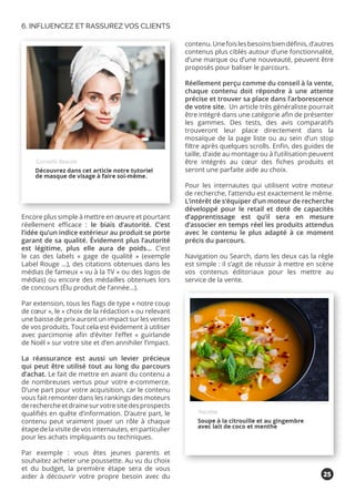 Encore plus simple à mettre en œuvre et pourtant
réellement efficace : le biais d’autorité. C’est
l’idée qu’un indice extérieur au produit se porte
garant de sa qualité. Évidement plus l’autorité
est légitime, plus elle aura de poids... C’est
le cas des labels « gage de qualité » (exemple
Label Rouge …), des citations obtenues dans les
médias (le fameux « vu à la TV » ou des logos de
médias) ou encore des médailles obtenues lors
de concours (Élu produit de l’année…).
Par extension, tous les flags de type « notre coup
de cœur », le « choix de la rédaction » ou relevant
une baisse de prix auront un impact sur les ventes
de vos produits. Tout cela est évidement à utiliser
avec parcimonie afin d’éviter l’effet « guirlande
de Noël » sur votre site et d’en annihiler l’impact.
La réassurance est aussi un levier précieux
qui peut être utilisé tout au long du parcours
d’achat. Le fait de mettre en avant du contenu a
de nombreuses vertus pour votre e-commerce.
D’une part pour votre acquisition, car le contenu
vous fait remonter dans les rankings des moteurs
derechercheetdrainesurvotresitedesprospects
qualifiés en quête d’information. D’autre part, le
contenu peut vraiment jouer un rôle à chaque
étape de la visite de vos internautes, en particulier
pour les achats impliquants ou techniques.
Par exemple : vous êtes jeunes parents et
souhaitez acheter une poussette. Au vu du choix
et du budget, la première étape sera de vous
aider à découvrir votre propre besoin avec du
contenu.Unefoislesbesoinsbiendéfinis,d’autres
contenus plus ciblés autour d’une fonctionnalité,
d’une marque ou d’une nouveauté, peuvent être
proposés pour baliser le parcours.
Réellement perçu comme du conseil à la vente,
chaque contenu doit répondre à une attente
précise et trouver sa place dans l’arborescence
de votre site. Un article très généraliste pourrait
être intégré dans une catégorie afin de présenter
les gammes. Des tests, des avis comparatifs
trouveront leur place directement dans la
mosaïque de la page liste ou au sein d’un stop
filtre après quelques scrolls. Enfin, des guides de
taille, d’aide au montage ou à l’utilisation peuvent
être intégrés au cœur des fiches produits et
seront une parfaite aide au choix.
Pour les internautes qui utilisent votre moteur
de recherche, l’attendu est exactement le même.
L’intérêt de s’équiper d’un moteur de recherche
développé pour le retail et doté de capacités
d’apprentissage est qu’il sera en mesure
d’associer en temps réel les produits attendus
avec le contenu le plus adapté à ce moment
précis du parcours.
Navigation ou Search, dans les deux cas la règle
est simple : il s’agit de réussir à mettre en scène
vos contenus éditoriaux pour les mettre au
service de la vente.
6. INFLUENCEZ ET RASSUREZ VOS CLIENTS
25
 