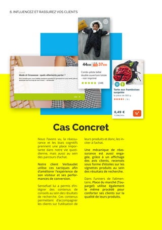 6. INFLUENCEZ ET RASSUREZ VOS CLIENTS
Cas Concret
Nous l’avons vu, la réassu-
rance et les biais cognitifs
prennent une place impor-
tante dans notre vie quoti-
dienne, mais aussi au sein
des parcours d’achat.
Notre client Verbaudet
utilise ces tactiques afin
d’améliorer l’expérience de
son visiteur et ses perfor-
mances de conversion.
Sensefuel lui a permis d’in-
tégrer des contenus de
conseils au sein des résultats
de recherche. Ces contenus
permettent d’accompagner
les clients sur l’utilisation de
leurs produits et donc, les in-
citer à l’achat.
Une mécanique de réas-
surance est aussi enga-
gée, grâce à un affichage
des avis clients, recensés
sous forme d’étoiles sur les
vignettes produits au sein
des résultats de recherche.
Dans l’univers de l’alimen-
taire, Place du marché (Tou-
pargel) utilise également
le même procédé pour
conforter ses clients sur la
qualité de leurs produits.
 