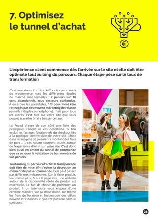 7. Optimisez
le tunnel d’achat
C’est sans doute l’un des chiffres les plus cruels
du e-commerce mais les différentes études
du marché sont formelles : 7 paniers sur 10
sont abandonnés, tous secteurs confondus.
À en croire les spécialistes, 1/3 pourraient être
rattrapés par des moyens marketing de relance
(e-mails / display ou téléphone), mais pour tous
les autres, c’est bien sur votre site que vous
pouvez travailler à faire baisser ce taux.
La Fevad dresse de son côté une liste des
principales raisons de ces désertions. Si l’on
exclut les facteurs fonctionnels du checkout liés
à la politique commerciale de votre site (choix
dans les moyens de paiement / montant des frais
de port … ), ces raisons tournent toutes autour
de l’expérience d’achat sur votre site. C’est donc
bien aussi en amont du tunnel de commande
que va se jouer la validation de bon nombre de
vos paniers.
Toutaulongduparcoursd’achatlatransparence
doit être de mise afin d’éviter la déception au
moment de passer commande. Cela peut passer
par différents mécanismes. Sur la fiche produit,
voir même plus tôt sur la page liste, une visibilité
autour de la disponibilité réelle du produit est
essentielle. Le fait de choisir de présenter un
produit à un internaute vous engage d’une
certaine manière sur sa délivrabilité. De même
les frais de livraison et l’estimation des délais
doivent être donnés le plus tôt possible dans le
parcours.
L’expérience client commence dès l’arrivée sur le site et elle doit être
optimale tout au long du parcours. Chaque étape pèse sur le taux de
transformation.
28
 