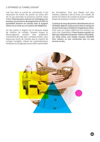 Une fois dans le tunnel de commande, il est
nécessaire de limiter les portes de sortie afin
de ne pas perturber le processus d’achat. Dans
l’idéal, il faut pouvoir rassurer sur la longueur du
process via une barre de progression et offrir la
possibilité d’entrer en contact avec le support
client via un chat ou un numéro de téléphone.
Un des points à soigner est la fameuse étape
de création de compte. Souvent longue et
décourageante, certains sites proposent
maintenant de créer des « comptes invités » avec
beaucoup moins de champs que la création de
compte complète. Utiliser les authentifications
Facebook ou Google peut aussi aider à préremplir
les formulaires. Pour que l’étape soit plus
indolore, Zalando a fait le choix, sur mobile, de
diviser la création de compte en plusieurs petites
étapes de quelques champs à remplir.
La baisse du taux de paniers abandonnés est un
véritable objectif à poursuivre dans le temps et
un bon levier pour améliorer l’expérience client.
C’est aussi un moyen d’éliminer les frictions sur
votre site. Cependant, il faut toujours garder en
tête que l’abandon de panier restera inévitable,
car situé entre une simple marque d’intérêt
d’un visiteur et une conversion qui n’a pas
encore eu lieu.
7. OPTIMISEZ LE TUNNEL D’ACHAT
29
 