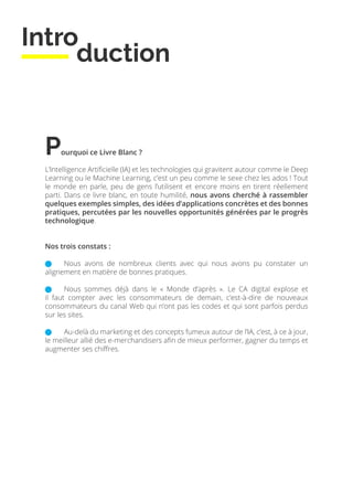Intro
duction
Pourquoi ce Livre Blanc ?
L’Intelligence Artificielle (IA) et les technologies qui gravitent autour comme le Deep
Learning ou le Machine Learning, c’est un peu comme le sexe chez les ados ! Tout
le monde en parle, peu de gens l’utilisent et encore moins en tirent réellement
parti. Dans ce livre blanc, en toute humilité, nous avons cherché à rassembler
quelques exemples simples, des idées d’applications concrètes et des bonnes
pratiques, percutées par les nouvelles opportunités générées par le progrès
technologique.
Nos trois constats :
	 Nous avons de nombreux clients avec qui nous avons pu constater un
alignement en matière de bonnes pratiques.
	 Nous sommes déjà dans le « Monde d’après ». Le CA digital explose et
il faut compter avec les consommateurs de demain, c’est-à-dire de nouveaux
consommateurs du canal Web qui n’ont pas les codes et qui sont parfois perdus
sur les sites.
	 Au-delà du marketing et des concepts fumeux autour de l’IA, c’est, à ce à jour,
le meilleur allié des e-merchandisers afin de mieux performer, gagner du temps et
augmenter ses chiffres.
 