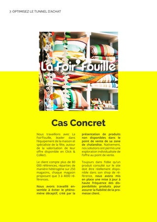 7. OPTIMISEZ LE TUNNEL D’ACHAT
Cas Concret
Nous travaillons avec La
Foir’Fouille, leader dans
l’équipement de la maison et
spécialiste de la fête, autour
de la valorisation de leur
offre disponible en Click &
Collect.
Le client compte plus de 80
000 références, réparties de
manière hétérogène sur 250
magasins, chaque magasin
proposant que 3 à 4000 ré-
férences.
Nous avons travaillé en-
semble à éviter le phéno-
mène déceptif, créé par la
présentation de produits
non disponibles dans le
point de vente de sa zone
de chalandise. Nativement,
nos solutions ont permis une
exploration individualisée de
l’offre au point de vente.
Toujours dans l’idée qu’un
produit consulté sur le site
doit être réellement dispo-
nible dans son shop de ré-
férence, nous avons mis
en place une mise à jour à
haute fréquence des dis-
ponibilités produits pour
assurer la fiabilité de la pro-
messe client.
 