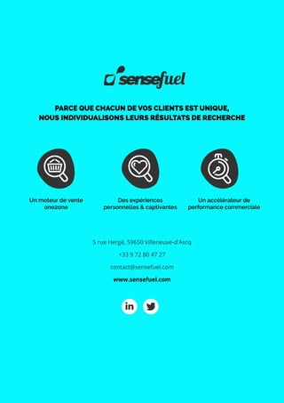 PARCE QUE CHACUN DE VOS CLIENTS EST UNIQUE,
NOUS INDIVIDUALISONS LEURS RÉSULTATS DE RECHERCHE
Un moteur de vente
one2one
Des expériences
personnelles & captivantes
Un accélérateur de
performance commerciale
5 rue Hergé, 59650 Villeneuve-d'Ascq
+33 9 72 80 47 27
contact@sensefuel.com
www.sensefuel.com
 