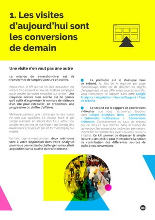 1. Les visites
d’aujourd’hui sont
les conversions
de demain
La mission du e-merchandiser est de
transformer de simples visiteurs en clients.
Aujourd’hui, le KPI qui fait foi côté acquisition est
encore trop souvent le taux de clic d’une campagne
ou le volume de visites envoyées sur le site. Une
croyance encore bien ancrée est de penser
qu’il suffit d’augmenter le nombre de visiteurs
d’un site pour retrouver, en proportion, une
progression du chiffre d’affaires.
Malheureusement, une bonne partie des visites
ne sont pas qualifiées. Le visiteur étant là par
simple curiosité, en amont d’un futur achat, voir
simplement victime de « fat finger » ces fameux clics
involontaires provoqués par les formats display sur
mobile.
En tant que e-merchandiser, deux métriques
sont à votre disposition dans votre Analytics
pour vous permettre de challenger votre cellule
acquisition sur la qualité du trafic entrant :
	 La première est le classique taux
de rebond. Au lieu de le regarder par page
d’atterrissage, l’idée est de détecter les degrés
d’engagement de vos différentes sources de trafic.
Vous retrouverez ce Rapport dans votre Google
Analytics > Acquisition > Source/Support > Taux
de rebond.
	 Le second est le rapport de conversions
indirectes que vous retrouverez, toujours
dans Google Analytics, dans Conversions
> Entonnoirs multicanaux > Conversions
indirectes. Contrairement au taux de rebond
qui ne mesure que l’entrée dans le tunnel de
conversion, les conversions indirectes permettent
d’identifier l’ensemble des leviers qui ont concouru
à l’achat. Ce KPI permet de dépasser la simple
lecture « last click » pour y introduire la notion
de contribution des différentes sources de
trafic à vos conversions.
Une visite n’en vaut pas une autre
04
 