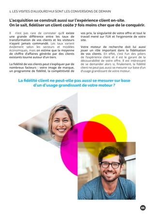 Il n’est pas rare de constater qu’il existe
une grande différence entre les taux de
transformation de vos clients et les visiteurs
n’ayant jamais commandé. Les taux varient
évidement selon les secteurs et modèles
économiques, mais on estime que la moyenne
de chiffre d’affaires générée par des clients
existants tourne autour d’un tiers.
La fidélité de vos clients peut s’expliquer par de
nombreux facteurs : votre image de marque,
un programme de fidélité, la compétitivité de
vos prix, la singularité de votre offre et tout le
travail mené sur l’UX et l’ergonomie de votre
site.
Votre moteur de recherche doit lui aussi
jouer un rôle important dans la fidélisation
de vos clients. En effet, c’est l’un des piliers
de l’expérience client et il est le garant de la
découvrabilité de votre offre. Il est intéressant
de se demander alors si, finalement, la fidélité
client ne peut pas aussi se mesurer sur base d’un
d’usage grandissant de votre moteur.
L’acquisition se construit aussi sur l’expérience client on-site.
On le sait, fidéliser un client coûte 7 fois moins cher que de le conquérir.
1. LES VISITES D’AUJOURD’HUI SONT LES CONVERSIONS DE DEMAIN
La fidélité client ne peut-elle pas aussi se mesurer sur base
d’un d’usage grandissant de votre moteur ?
05
 