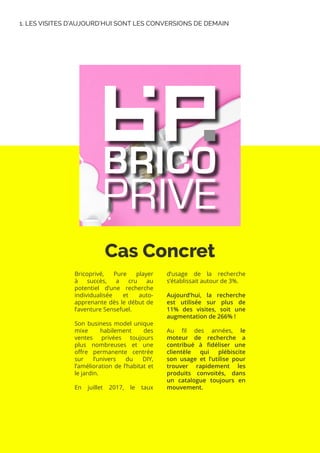 Cas Concret
Bricoprivé, Pure player
à succès, a cru au
potentiel d’une recherche
individualisée et auto-
apprenante dès le début de
l’aventure Sensefuel.
Son business model unique
mixe habilement des
ventes privées toujours
plus nombreuses et une
offre permanente centrée
sur l’univers du DIY,
l’amélioration de l’habitat et
le jardin.
En juillet 2017, le taux
d’usage de la recherche
s’établissait autour de 3%.
Aujourd’hui, la recherche
est utilisée sur plus de
11% des visites, soit une
augmentation de 266% !
Au fil des années, le
moteur de recherche a
contribué à fidéliser une
clientèle qui plébiscite
son usage et l’utilise pour
trouver rapidement les
produits convoités, dans
un catalogue toujours en
mouvement.
1. LES VISITES D’AUJOURD’HUI SONT LES CONVERSIONS DE DEMAIN
 