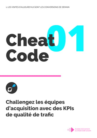 1. LES VISITES D’AUJOURD’HUI SONT LES CONVERSIONS DE DEMAIN
01
Cheat
Code
Challengez les équipes
d’acquisition avec des KPIs
de qualité de trafic
Accédez directement
au Cheat-Code suivant
 