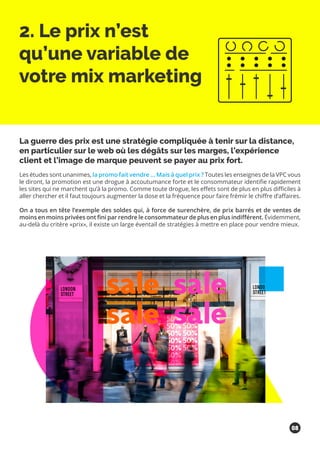 2. Le prix n’est
qu’une variable de
votre mix marketing
La guerre des prix est une stratégie compliquée à tenir sur la distance,
en particulier sur le web où les dégâts sur les marges, l’expérience
client et l’image de marque peuvent se payer au prix fort.
Les études sont unanimes, la promo fait vendre … Mais à quel prix ? Toutes les enseignes de la VPC vous
le diront, la promotion est une drogue à accoutumance forte et le consommateur identifie rapidement
les sites qui ne marchent qu’à la promo. Comme toute drogue, les effets sont de plus en plus difficiles à
aller chercher et il faut toujours augmenter la dose et la fréquence pour faire frémir le chiffre d’affaires.
On a tous en tête l’exemple des soldes qui, à force de surenchère, de prix barrés et de ventes de
moins en moins privées ont fini par rendre le consommateur de plus en plus indifférent. Évidemment,
au-delà du critère «prix», il existe un large éventail de stratégies à mettre en place pour vendre mieux.
08
 