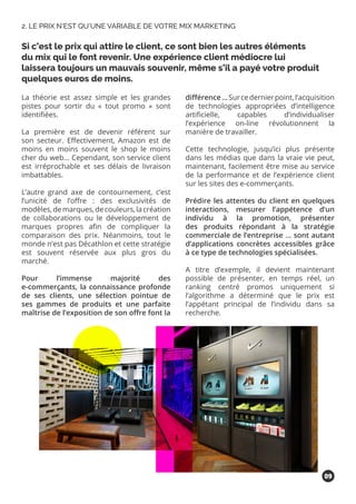 La théorie est assez simple et les grandes
pistes pour sortir du « tout promo » sont
identifiées.
La première est de devenir référent sur
son secteur. Effectivement, Amazon est de
moins en moins souvent le shop le moins
cher du web… Cependant, son service client
est irréprochable et ses délais de livraison
imbattables.
L’autre grand axe de contournement, c’est
l’unicité de l’offre : des exclusivités de
modèles,demarques,decouleurs,lacréation
de collaborations ou le développement de
marques propres afin de compliquer la
comparaison des prix. Néanmoins, tout le
monde n’est pas Décathlon et cette stratégie
est souvent réservée aux plus gros du
marché.
Pour l’immense majorité des
e-commerçants, la connaissance profonde
de ses clients, une sélection pointue de
ses gammes de produits et une parfaite
maîtrise de l’exposition de son offre font la
différence…Surcedernierpoint,l’acquisition
de technologies appropriées d’intelligence
artificielle, capables d’individualiser
l’expérience on-line révolutionnent la
manière de travailler.
Cette technologie, jusqu’ici plus présente
dans les médias que dans la vraie vie peut,
maintenant, facilement être mise au service
de la performance et de l’expérience client
sur les sites des e-commerçants.
Prédire les attentes du client en quelques
interactions, mesurer l’appétence d’un
individu à la promotion, présenter
des produits répondant à la stratégie
commerciale de l’entreprise … sont autant
d’applications concrètes accessibles grâce
à ce type de technologies spécialisées.
A titre d’exemple, il devient maintenant
possible de présenter, en temps réel, un
ranking centré promos uniquement si
l’algorithme a déterminé que le prix est
l’appétant principal de l’individu dans sa
recherche.
Si c’est le prix qui attire le client, ce sont bien les autres éléments
du mix qui le font revenir. Une expérience client médiocre lui
laissera toujours un mauvais souvenir, même s’il a payé votre produit
quelques euros de moins.
2. LE PRIX N’EST QU’UNE VARIABLE DE VOTRE MIX MARKETING
09
 