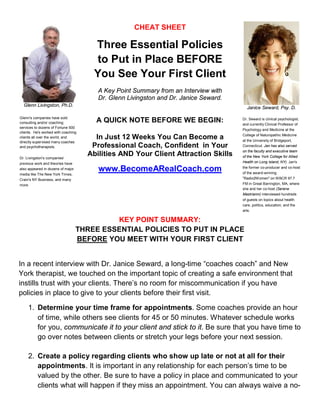 Glenn Livingston, Ph.D. 
CHEAT SHEET 
Three Essential Policies 
to Put in Place BEFORE 
You See Your First Client 
A Key Point Summary from an Interview with 
Dr. Glenn Livingston and Dr. Janice Seward. 
Janice Seward, Psy. D. 
Glenn's companies have sold 
consulting and/or coaching 
services to dozens of Fortune 500 
clients. He's worked with coaching 
clients all over the world, and 
directly supervised many coaches 
and psychotherapists. 
Dr. Livingston's companies' 
previous work and theories have 
also appeared in dozens of major 
media like The New York Times, 
Crain's NY Business, and many 
more 
A QUICK NOTE BEFORE WE BEGIN: 
In Just 12 Weeks You Can Become a 
Professional Coach, Confident in Your 
Abilities AND Your Client Attraction Skills 
www.BecomeARealCoach.com 
Dr. Seward is clinical psychologist, 
and currently Clinical Professor of 
Psychology and Medicine at the 
College of Naturopathic Medicine 
at the University of Bridgeport, 
Connecticut. Jan has also served 
on the faculty and executive team 
of the New York College for Allied 
Health on Long Island, NY). Jan's 
the former co-producer and co-host 
of the award-winning 
"Radio2Women" onWBCR 97.7 
FM in Great Barrington, MA, where 
she and her co-host (Serene 
Mastrianni) interviewed hundreds 
of guests on topics about health 
care, politics, education, and the 
arts. 
KEY POINT SUMMARY: 
THREE ESSENTIAL POLICIES TO PUT IN PLACE 
BEFORE YOU MEET WITH YOUR FIRST CLIENT 
In a recent interview with Dr. Janice Seward, a long-time “coaches coach” and New 
York therapist, we touched on the important topic of creating a safe environment that 
instills trust with your clients. There’s no room for miscommunication if you have 
policies in place to give to your clients before their first visit. 
1. Determine your time frame for appointments. Some coaches provide an hour 
of time, while others see clients for 45 or 50 minutes. Whatever schedule works 
for you, communicate it to your client and stick to it. Be sure that you have time to 
go over notes between clients or stretch your legs before your next session. 
2. Create a policy regarding clients who show up late or not at all for their 
appointments. It is important in any relationship for each person’s time to be 
valued by the other. Be sure to have a policy in place and communicated to your 
clients what will happen if they miss an appointment. You can always waive a no- 
 