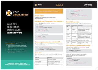 Koin 3.4
Cheat Sheet
For Android
Koin is a Kotlin framework to help you build any kind of Kotlin
application, from Android mobile to backend Ktor server
applications, including Kotlin Multiplatform and Compose.
Gradle Setup
Check the Koin setup page for the latest version:
setup.insert-koin.io
Koin Cloud_Inject is a platform for developers
that allows you to :
• Anticipate your application architecture
behaviour so you can squash issues before
they occur.
• Foresee trends in your development
roadmap so you can deploy new features
safer and faster
Register to join the closed beta
testing program here : register.kotzilla.io
Declaring your Components with Modules
Use the Koin DSL to describe your components
inside modules:
Koin DSL Keywords
In a Koin module, you can use the following keywords:
Lazy Modules & Background Loading
You may define modules with lazyModule , to load
them in the background later:
Retrieving dependencies with Koin API
To retrieve definitions in your Android classes with by inject()
or the by viewModel():
Start Koin
Start and configure your Koin application with the following
DSL:
In your Koin application use the lazyModules
function to load your lazy modules in the
background
Or directly with constructors:
class MyClassA()
class MyClassB(val classA : MyClassA)
val myModule = module {
single { MyClassA() }
single { MyClassB(get()) }
}
class MyApplication : Application(){
override fun onCreate() {
super.onCreate()
startKoin {
androidLogger()
androidContext(this@MyApplication)
modules(appModule)
}
}
}
val myLazyModule = lazyModule {
// definitions
}
startKoin {
// background loading
lazyModules(appModule)
}
KoinPlatform.getKoin().runOnKoinStarted { koin ->
// run code after start is completed
}
class MyActivity : AppCompatActivity() {
val presenter by inject<Presenter>()
val myViewModel by viewModel<MyViewModel>()
}
val myModule = module {
singleOf(::MyClassA)
singleOf(::MyClassB)
}
Function
DSL
Constructor
DSL
Description
includes - Includes other Koin modules
single singleOf Singleton instance definition
(unique instance)
factory factoryOf Factory instance definition
(instance recreated each time)
scope - Define a Scope for given type or
qualifier
scoped scopedOf Define a scoped instance (live
for the duration of the scope)
viewModel viewModelOf Android ViewModel instance
fragment fragmentOf Android Fragment instance
worker workerOf Android Worker for work
Manager
Start DSL Description
startKoin Start a Koin instance
androidLogger Use the Android logger for Koin
androidContext Use the Android Context to be
resolved in Koin
modules Load a list of Koin modules
Your new
application
architecture
superpowers
 