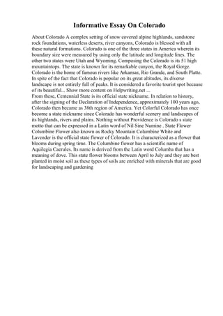 Informative Essay On Colorado
About Colorado A complex setting of snow covered alpine highlands, sandstone
rock foundations, waterless deserts, river canyons, Colorado is blessed with all
these natural formations. Colorado is one of the three states in America wherein its
boundary size were measured by using only the latitude and longitude lines. The
other two states were Utah and Wyoming. Composing the Colorado is its 51 high
mountaintops. The state is known for its remarkable canyon, the Royal Gorge.
Colorado is the home of famous rivers like Arkansas, Rio Grande, and South Platte.
In spite of the fact that Colorado is popular on its great altitudes, its diverse
landscape is not entirely full of peaks. It is considered a favorite tourist spot because
of its beautiful... Show more content on Helpwriting.net ...
From these, Centennial State is its official state nickname. In relation to history,
after the signing of the Declaration of Independence, approximately 100 years ago,
Colorado then became as 38th region of America. Yet Colorful Colorado has once
become a state nickname since Colorado has wonderful scenery and landscapes of
its highlands, rivers and plains. Nothing without Providence is Colorado s state
motto that can be expressed in a Latin word of Nil Sine Numine . State Flower
Columbine Flower also known as Rocky Mountain Columbine White and
Lavender is the official state flower of Colorado. It is characterized as a flower that
blooms during spring time. The Columbine flower has a scientific name of
Aquilegia Caerules. Its name is derived from the Latin word Columba that has a
meaning of dove. This state flower blooms between April to July and they are best
planted in moist soil as these types of soils are enriched with minerals that are good
for landscaping and gardening
 