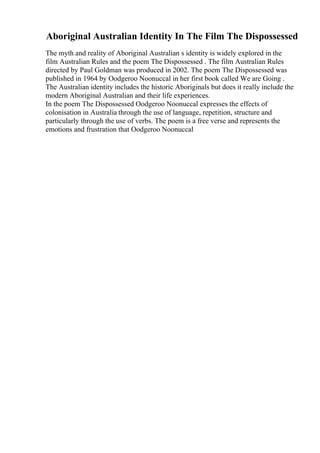 Aboriginal Australian Identity In The Film The Dispossessed
The myth and reality of Aboriginal Australian s identity is widely explored in the
film Australian Rules and the poem The Dispossessed . The film Australian Rules
directed by Paul Goldman was produced in 2002. The poem The Dispossessed was
published in 1964 by Oodgeroo Noonuccal in her first book called We are Going .
The Australian identity includes the historic Aboriginals but does it really include the
modern Aboriginal Australian and their life experiences.
In the poem The Dispossessed Oodgeroo Noonuccal expresses the effects of
colonisation in Australia through the use of language, repetition, structure and
particularly through the use of verbs. The poem is a free verse and represents the
emotions and frustration that Oodgeroo Noonuccal
 