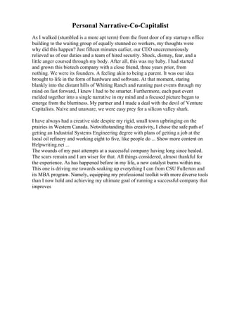 Personal Narrative-Co-Capitalist
As I walked (stumbled is a more apt term) from the front door of my startup s office
building to the waiting group of equally stunned co workers, my thoughts were
why did this happen? Just fifteen minutes earlier, our CEO unceremoniously
relieved us of our duties and a team of hired security. Shock, dismay, fear, and a
little anger coursed through my body. After all, this was my baby. I had started
and grown this biotech company with a close friend, three years prior, from
nothing. We were its founders. A feeling akin to being a parent. It was our idea
brought to life in the form of hardware and software. At that moment, staring
blankly into the distant hills of Whiting Ranch and running past events through my
mind on fast forward, I knew I had to be smarter. Furthermore, each past event
melded together into a single narrative in my mind and a focused picture began to
emerge from the blurriness. My partner and I made a deal with the devil of Venture
Capitalists. Naive and unaware, we were easy prey for a silicon valley shark.
I have always had a creative side despite my rigid, small town upbringing on the
prairies in Western Canada. Notwithstanding this creativity, I chose the safe path of
getting an Industrial Systems Engineering degree with plans of getting a job at the
local oil refinery and working eight to five, like people do ... Show more content on
Helpwriting.net ...
The wounds of my past attempts at a successful company having long since healed.
The scars remain and I am wiser for that. All things considered, almost thankful for
the experience. As has happened before in my life, a new catalyst burns within me.
This one is driving me towards soaking up everything I can from CSU Fullerton and
its MBA program. Namely, equipping my professional toolkit with more diverse tools
than I now hold and achieving my ultimate goal of running a successful company that
improves
 