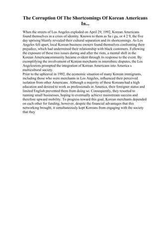 The Corruption Of The Shortcomings Of Korean Americans
In...
When the streets of Los Angeles exploded on April 29, 1992, Korean Americans
found themselves in a crisis of identity. Known to them as Sa i gu, or 4 2 9, the five
day uprising bluntly revealed their cultural separation and its shortcomings. As Los
Angeles fell apart, local Korean business owners found themselves confronting their
prejudice, which had undermined their relationship with black customers. Following
the exposure of these two issues during and after the riots, a mental shift in the
Korean Americancommunity became evident through its response to the event. By
exemplifying the involvement of Korean merchants in interethnic disputes, the Los
Angelesriots prompted the integration of Korean Americans into America s
multicultural society.
Prior to the upheaval in 1992, the economic situation of many Korean immigrants,
including those who were merchants in Los Angeles, influenced their perceived
isolation from other Americans. Although a majority of these Koreanshad a high
education and desired to work as professionals in America, their foreigner status and
limited English prevented them from doing so. Consequently, they resorted to
running small businesses, hoping to eventually achieve mainstream success and
therefore upward mobility. To progress toward this goal, Korean merchants depended
on each other for funding; however, despite the financial advantages that this
networking brought, it simultaneously kept Koreans from engaging with the society
that they
 