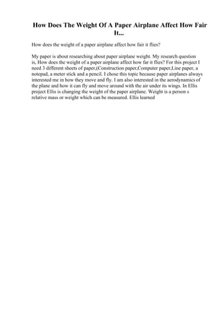 How Does The Weight Of A Paper Airplane Affect How Fair
It...
How does the weight of a paper airplane affect how fair it flies?
My paper is about researching about paper airplane weight. My research question
is, How does the weight of a paper airplane affect how far it flies? For this project I
need 3 different sheets of paper,(Construction paper,Computer paper,Line paper, a
notepad, a meter stick and a pencil. I chose this topic because paper airplanes always
interested me in how they move and fly. I am also interested in the aerodynamics of
the plane and how it can fly and move around with the air under its wings. In Ellis
project Ellis is changing the weight of the paper airplane. Weight is a person s
relative mass or weight which can be measured. Ellis learned
 