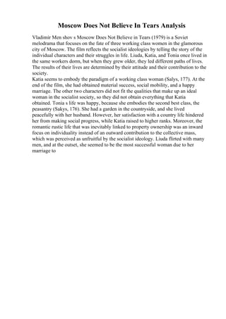 Moscow Does Not Believe In Tears Analysis
Vladimir Men shov s Moscow Does Not Believe in Tears (1979) is a Soviet
melodrama that focuses on the fate of three working class women in the glamorous
city of Moscow. The film reflects the socialist ideologies by telling the story of the
individual characters and their struggles in life. Liuda, Katia, and Tonia once lived in
the same workers dorm, but when they grew older, they led different paths of lives.
The results of their lives are determined by their attitude and their contribution to the
society.
Katia seems to embody the paradigm of a working class woman (Salys, 177). At the
end of the film, she had obtained material success, social mobility, and a happy
marriage. The other two characters did not fit the qualities that make up an ideal
woman in the socialist society, so they did not obtain everything that Katia
obtained. Tonia s life was happy, because she embodies the second best class, the
peasantry (Sakys, 176). She had a garden in the countryside, and she lived
peacefully with her husband. However, her satisfaction with a country life hindered
her from making social progress, while Katia raised to higher ranks. Moreover, the
romantic rustic life that was inevitably linked to property ownership was an inward
focus on individuality instead of an outward contribution to the collective mass,
which was perceived as unfruitful by the socialist ideology. Liuda flirted with many
men, and at the outset, she seemed to be the most successful woman due to her
marriage to
 