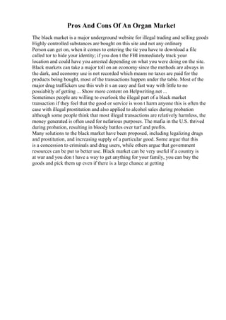 Pros And Cons Of An Organ Market
The black market is a major underground website for illegal trading and selling goods
Highly controlled substances are bought on this site and not any ordinary
Person can get on, when it comes to entering the tie you have to download a file
called tor to hide your identity; if you don t the FBI immediately track your
location and could have you arrested depending on what you were doing on the site.
Black markets can take a major toll on an economy since the methods are always in
the dark, and economy use is not recorded which means no taxes are paid for the
products being bought, most of the transactions happen under the table. Most of the
major drug traffickers use this web it s an easy and fast way with little to no
possiabitly of getting ... Show more content on Helpwriting.net ...
Sometimes people are willing to overlook the illegal part of a black market
transaction if they feel that the good or service is won t harm anyone this is often the
case with illegal prostitution and also applied to alcohol sales during probation
although some people think that most illegal transactions are relatively harmless, the
money generated is often used for nefarious purposes. The mafia in the U.S. thrived
during probation, resulting in bloody battles over turf and profits.
Many solutions to the black market have been proposed, including legalizing drugs
and prostitution, and increasing supply of a particular good. Some argue that this
is a concession to criminals and drug users, while others argue that government
resources can be put to better use. Black market can be very useful if a country is
at war and you don t have a way to get anything for your family, you can buy the
goods and pick them up even if there is a large chance at getting
 