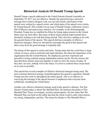 Rhetorical Analysis Of Donald Trump Speech
Donald Trump s speech addressed to the United Nations General Assembly on
September 19, 2017 was not effective. Despite the speech having a universal
message that is hard to disagree with, you can tell exactly which parts of the
speech were written by a speech writer, and which parts of the speech were written
by Trump himself. This wouldn t be an issue if Donald Trump s inflections weren t
full of fallacies and unnecessary statistics. For example, in the third paragraph,
President Trump tries to establish his Ethos by listing improvements in the United
States since he took office. But many of these cherry picked improvements have
absolutely nothing to do with him being elected. They also have nothing to do with
the general theme of the speech. This speech did have examples of effective
rhetorical strategies. However, the bad far outweighs the good in this speech and
takes away from the good message it originally had.
The theme of this speech is action and unity. Trump states that the world faces a large
variety of issues, such as terrorism and rogue dictators. He states the importance of an
organization like the United Nations. He emphasizes just how important and
powerful a strong coalition among independent nations can be. He also stresses the
idea that these nations must join together in order to solve the issues of today. If
they don t act now, nobody will in the future. It is best to confront these issues head
on as soon as possible.
This speech has several examples of effective rhetorical strategies being used. The
most common rhetorical strategy found throughout this speech is repetition. Donald
Trump uses the word we throughout the entire speech. This is so effective at
conveying the message of the speech because it emphasizes that everyone must
collaborate, including the United States.
Another very effective rhetorical strategy used in this speech is allusion. The first
allusion Trump makes is about The Marshall Plan. He mentions the pillars of The
Marshall Plan: Peace, sovereignty, security and prosperity. He also states that The
Marshall Plan was built on the noble idea that the whole world is safer when nations
are strong, independent, and free. The reason he alludes to The Marshall Plan is
 