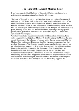 The Rime of the Ancient Mariner Essay
It has been suggested that The Rime of the Ancient Mariner may be read as a
religious text, presenting nothing less than the fall of man .
The Rime of the Ancient Mariner has been interpreted in a variety of ways since it
s creation in 1797. Some, such as Gavin McGann, argue that ballad is a story of our
salvation of Christ, whereas others dispute this, believing it to be a metaphor for
Original Sin in the Garden of Eden. Whilst these interpretations may differ, the view
that The Rime may be read as a religious text does not. Religion lies at the heart of the
poem, focusing on the trials and tribulations of man, depicting a moving spiritual
journey of sin, punishment, repentance and eventual redemption. ... Show more
content on Helpwriting.net ...
With their remarks the crewmembers form the first foundation of their sin. Jesus
states Judge not lest ye be judged (Matthew 7:1) so by judging the Mariner, the crew
submit themselves to the judgment of heaven, setting themselves up, much like the
Mariner, for a punishment. The second sin of the crewmembers comes when they
condone the murder of the albatross, revealing, as the weather becomes warmer and
the mist disappears, how they believe it twas right, said they, such birds to slay/that
bring the fog and mist . In noticing that the murder of the albatross bears no
immediate effects on the weather, they condone the Mariner s actions, and
consequently make themselves collaborators in the crime. Subsequently, changes
immediately occur as Down dropped the breeze, the sails dropped down and so the
crew contradict themselves again, and start to rebuke the Mariner as they begin to
suffer from thirst due to their inability to sail and diminishing supplies. By
 