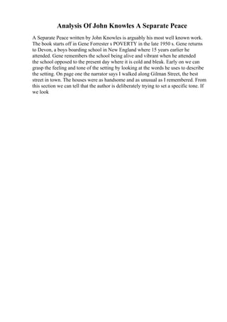 Analysis Of John Knowles A Separate Peace
A Separate Peace written by John Knowles is arguably his most well known work.
The book starts off in Gene Forrester s POVERTY in the late 1950 s. Gene returns
to Devon, a boys boarding school in New England where 15 years earlier he
attended. Gene remembers the school being alive and vibrant when he attended
the school opposed to the present day where it is cold and bleak. Early on we can
grasp the feeling and tone of the setting by looking at the words he uses to describe
the setting. On page one the narrator says I walked along Gilman Street, the best
street in town. The houses were as handsome and as unusual as I remembered. From
this section we can tell that the author is deliberately trying to set a specific tone. If
we look
 