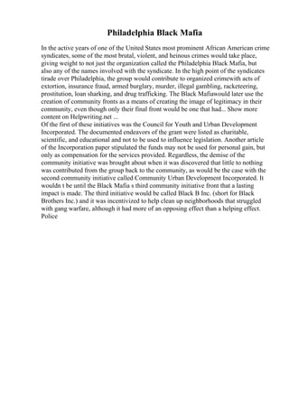 Philadelphia Black Mafia
In the active years of one of the United States most prominent African American crime
syndicates, some of the most brutal, violent, and heinous crimes would take place,
giving weight to not just the organization called the Philadelphia Black Mafia, but
also any of the names involved with the syndicate. In the high point of the syndicates
tirade over Philadelphia, the group would contribute to organized crimewith acts of
extortion, insurance fraud, armed burglary, murder, illegal gambling, racketeering,
prostitution, loan sharking, and drug trafficking. The Black Mafiawould later use the
creation of community fronts as a means of creating the image of legitimacy in their
community, even though only their final front would be one that had... Show more
content on Helpwriting.net ...
Of the first of these initiatives was the Council for Youth and Urban Development
Incorporated. The documented endeavors of the grant were listed as charitable,
scientific, and educational and not to be used to influence legislation. Another article
of the Incorporation paper stipulated the funds may not be used for personal gain, but
only as compensation for the services provided. Regardless, the demise of the
community initiative was brought about when it was discovered that little to nothing
was contributed from the group back to the community, as would be the case with the
second community initiative called Community Urban Development Incorporated. It
wouldn t be until the Black Mafia s third community initiative front that a lasting
impact is made. The third initiative would be called Black B Inc. (short for Black
Brothers Inc.) and it was incentivized to help clean up neighborhoods that struggled
with gang warfare, although it had more of an opposing effect than a helping effect.
Police
 