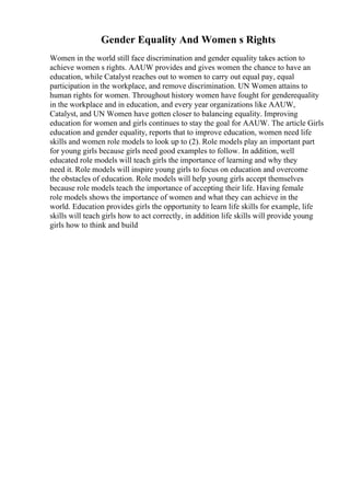 Gender Equality And Women s Rights
Women in the world still face discrimination and gender equality takes action to
achieve women s rights. AAUW provides and gives women the chance to have an
education, while Catalyst reaches out to women to carry out equal pay, equal
participation in the workplace, and remove discrimination. UN Women attains to
human rights for women. Throughout history women have fought for genderequality
in the workplace and in education, and every year organizations like AAUW,
Catalyst, and UN Women have gotten closer to balancing equality. Improving
education for women and girls continues to stay the goal for AAUW. The article Girls
education and gender equality, reports that to improve education, women need life
skills and women role models to look up to (2). Role models play an important part
for young girls because girls need good examples to follow. In addition, well
educated role models will teach girls the importance of learning and why they
need it. Role models will inspire young girls to focus on education and overcome
the obstacles of education. Role models will help young girls accept themselves
because role models teach the importance of accepting their life. Having female
role models shows the importance of women and what they can achieve in the
world. Education provides girls the opportunity to learn life skills for example, life
skills will teach girls how to act correctly, in addition life skills will provide young
girls how to think and build
 