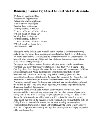 Discussing if Anzac Day Should be Celebrated or Mourned...
We have no unknown soldier
These are not forgotten men
But cousins, uncles, neighbours
Who will never laugh again.
But they ll not be forgotten
For the price they had to pay.
For their children s children s children
Will still march on Anzac Day
No, they ll not be forgotten
For the price they had to pay.
For their children s children s children
Will still march on Anzac Day.
Vic Macdonald 1988
Every year on the 25th of April Australiacomes together to celebrate the bravery
and extreme courage of those soldiers who risked and lost their lives while fighting
for Australia in Gallipoli. But should it be celebrated? Should we cheer the men that
returned when so many were killed and died of disease in the trenches at ... Show
more content on Helpwriting.net ...
Every year you still march down that street with that stupid proud expression on
your face, you glorify the bloody wastefulness of that day? ? Act 2, Scene 3, The
One Day of the Year. Hughie (the son of the war veteran with the controversial ideas
about the meaning of Anzac day) mentions about the mistake that cost sixty
thousand lives. The Anzacs were expecting to battle on large plains and were
trained to do so. Instead of finding the flat beach they expected, they found they had
been landed at an incorrect position and faced the steep cliffs of the Turkish
Peninsula constantly under fire from above as they strived to entrench themselves at
the base of the cliff. They faced a well organised, well armed, large Turkish force
determined to defend their country.
Every year on the 25th of April Australia commemorates this mistake. It is
remembered like it was a victory but to many it is viewed as a waste of good men,
young and old who died, sacrificing everything for there country. The Soldiers who
fought for their countries should in some people?s opinion be viewed as heroes.
They risked their life for the freedom of their country. Some believe that the battle at
Gallipoli was not Australia?s war and that we were invading someone else?s
countries for another countries cause. But what bravery the young soldiers showed
to do so. To represent their country and fight in a battle against seemingly impossible
odds, and die, and lose
 