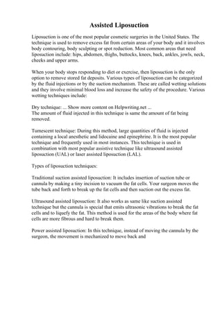 Assisted Liposuction
Liposuction is one of the most popular cosmetic surgeries in the United States. The
technique is used to remove excess fat from certain areas of your body and it involves
body contouring, body sculpting or spot reduction. Most common areas that need
liposuction include: hips, abdomen, thighs, buttocks, knees, back, ankles, jowls, neck,
cheeks and upper arms.
When your body stops responding to diet or exercise, then liposuction is the only
option to remove stored fat deposits. Various types of liposuction can be categorized
by the fluid injections or by the suction mechanism. These are called wetting solutions
and they involve minimal blood loss and increase the safety of the procedure. Various
wetting techniques include:
Dry technique: ... Show more content on Helpwriting.net ...
The amount of fluid injected in this technique is same the amount of fat being
removed.
Tumescent technique: During this method, large quantities of fluid is injected
containing a local anesthetic and lidocaine and epinephrine. It is the most popular
technique and frequently used in most instances. This technique is used in
combination with most popular assistive technique like ultrasound assisted
liposuction (UAL) or laser assisted liposuction (LAL).
Types of liposuction techniques:
Traditional suction assisted liposuction: It includes insertion of suction tube or
cannula by making a tiny incision to vacuum the fat cells. Your surgeon moves the
tube back and forth to break up the fat cells and then suction out the excess fat.
Ultrasound assisted liposuction: It also works as same like suction assisted
technique but the cannula is special that emits ultrasonic vibrations to break the fat
cells and to liquefy the fat. This method is used for the areas of the body where fat
cells are more fibrous and hard to break them.
Power assisted liposuction: In this technique, instead of moving the cannula by the
surgeon, the movement is mechanized to move back and
 